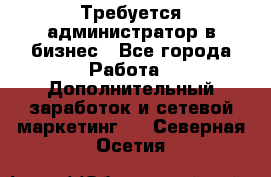 Требуется администратор в бизнес - Все города Работа » Дополнительный заработок и сетевой маркетинг   . Северная Осетия